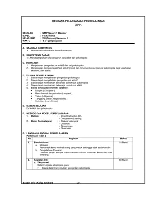 Sajidin.Doc /Kelas 8/SEM 2 FISIK47
RENCANA PELAKSANAAN PEMBELAJARAN
(RPP)
SEKOLAH : SMP Negeri 1 Bancar
MAPEL : Fisika-Kimia
KELAS /SMT : VIII (Delapan)/Semester 1
WAKTU : 4 x 1 jam pelajaran
A. STANDAR KOMPETENSI
4. Memahami bahan kimia dalam kehidupan
B. KOMPETENSI DASAR
4.4 Mendeskripsikan sifat pengaruh zat adiktif dan psikotropika
C. INDIKATOR
1. Menjelaskan pengertian zat adiktif dan zat psikotropika.
2. Menjelaskan dampak negatif zat adiktif (rokok dan minuman keras) dan zat psikotropika bagi kesehatan,
ekonomi, dan sosial.
D. TUJUAN PEMBELAJARAN
1. Siswa dapat menyebutkan pengertian psikotropika
2. Siswa dapat menyebutkan pengertian zat adiktif
3. Siswa dapat memberikan beberapa contoh zat psikotropika
4. Siswa dapat memberikan beberapa contoh zat adiktif
5. Siswa diharapkan memilki karakter:
 Disiplin ( Discipline )
 Rasa hormat dan perhatian ( respect )
 Tekun ( diligence )
 Tanggung jawab ( responsibility )
 Ketelitian ( carefulness)
E. MATERI BELAJAR
Zat Adiktif dan psikotropika
F. METODE DAN MODEL PEMBELAJARAN
1. Metode : - Direct Instruction (DI).
- Cooperative Learning.
2. Model Pembelajaran : - Diskusi kelompok.
- Ceramah.
- Eksperimen.
- Observasi.
G. LANGKAH-LANGKAH PEMBELAJARAN
Pertemuan 1 dan 2
No. Kegiatan Waktu
1. Pendahuluan:
a. Motivasi
Pernahkah kamu melihat orang yang mabuk sehingga tidak sadarkan diri
b. Pengetahuan Prasarat
Hati-hati jangan sampai mencoba-coba minum minuman keras dan obat
terlarang
15 Menit
2. Kegiatan Inti:
a. Eksplorasi
Dalam kegiatan eksplorasi, guru:
 Siswa dapat menyebutkan pengertian psikotropika
50 Menit
 