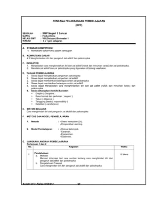 Sajidin.Doc /Kelas 8/SEM 2 FISIK50
RENCANA PELAKSANAAN PEMBELAJARAN
(RPP)
SEKOLAH : SMP Negeri 1 Bancar
MAPEL : Fisika-Kimia
KELAS /SMT : VIII (Delapan)/Semester 1
WAKTU : 4 x 1 jam pelajaran
A. STANDAR KOMPETENSI
4. Memahami bahan kimia dalam kehidupan
B. KOMPETENSI DASAR
4.5 Menghindarkan diri dari pengaruh zat adiktif dan psikotropika
C. INDIKATOR
1. Menjelaskan cara menghindarkan diri dari zat adiktif (rokok dan minuman keras) dan zat psikotropika.
2. Mendata zat adiktif dan zat psikotropika yang digunakan di bidang kesehatan.
D. TUJUAN PEMBELAJARAN
1. Siswa dapat menyebutkan pengertian psikotropika
2. Siswa dapat menyebutkan pengertian zat adiktif
3. Siswa dapat memberikan beberapa contoh zat psikotropika
4. Siswa dapat memberikan beberapa contoh zat adiktif
5. Siswa dapat Menjelaskan cara menghindarkan diri dari zat adiktif (rokok dan minuman keras) dan
psikotropika
6. Siswa diharapkan memilki karakter:
 Disiplin ( Discipline )
 Rasa hormat dan perhatian ( respect )
 Tekun ( diligence )
 Tanggung jawab ( responsibility )
 Ketelitian ( carefulness)
E. MATERI BELAJAR
Cara menghindari diri dari pengaruh zat akditif dan psikotropika
F. METODE DAN MODEL PEMBELAJARAN
1. Metode : - Direct Instruction (DI).
- Cooperative Learning.
2. Model Pembelajaran : - Diskusi kelompok.
- Ceramah.
- Eksperimen.
- Observasi.
G. LANGKAH-LANGKAH PEMBELAJARAN
Pertemuan 1 dan 2
No. Kegiatan Waktu
1.
Pendahuluan:
a. Motivasi
Mencari informasi dari nara sumber tentang cara menghindari diri dari
pengaruh zat adiktif dan psikotropika
b. Pengetahuan Prasarat
Cara menghindari diri dari pengaruh zat akditif dan psikotropika
15 Menit
 