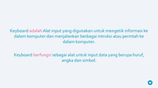 Keyboard adalahAlat input yang digunakan untuk mengetik informasi ke
dalam komputer dan menjalankan berbagai intruksi atau perintah ke
dalam komputer.
Keyboard berfungsi sebagai alat untuk input data yang berupa huruf,
angka dan simbol.
 