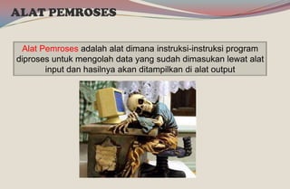 ALAT PEMROSES
Alat Pemroses adalah alat dimana instruksi-instruksi program
diproses untuk mengolah data yang sudah dimasukan lewat alat
input dan hasilnya akan ditampilkan di alat output
 