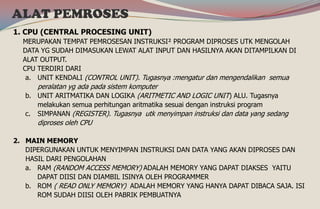 1. CPU (CENTRAL PROCESING UNIT)
MERUPAKAN TEMPAT PEMROSESAN INSTRUKSI² PROGRAM DIPROSES UTK MENGOLAH
DATA YG SUDAH DIMASUKAN LEWAT ALAT INPUT DAN HASILNYA AKAN DITAMPILKAN DI
ALAT OUTPUT.
CPU TERDIRI DARI
a. UNIT KENDALI (CONTROL UNIT). Tugasnya :mengatur dan mengendalikan semua
peralatan yg ada pada sistem komputer
b. UNIT ARITMATIKA DAN LOGIKA (ARITMETIC AND LOGIC UNIT) ALU. Tugasnya
melakukan semua perhitungan aritmatika sesuai dengan instruksi program
c. SIMPANAN (REGISTER). Tugasnya utk menyimpan instruksi dan data yang sedang
diproses oleh CPU
2. MAIN MEMORY
DIPERGUNAKAN UNTUK MENYIMPAN INSTRUKSI DAN DATA YANG AKAN DIPROSES DAN
HASIL DARI PENGOLAHAN
a. RAM (RANDOM ACCESS MEMORY) ADALAH MEMORY YANG DAPAT DIAKSES YAITU
DAPAT DIISI DAN DIAMBIL ISINYA OLEH PROGRAMMER
b. ROM ( READ ONLY MEMORY) ADALAH MEMORY YANG HANYA DAPAT DIBACA SAJA. ISI
ROM SUDAH DIISI OLEH PABRIK PEMBUATNYA
ALAT PEMROSES
 