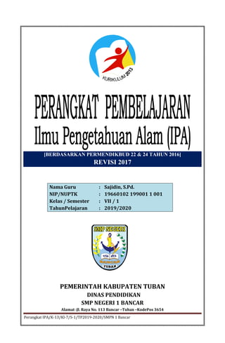 1 BancarPerangkat IPA/K-13/Kl-7/S-1/TP2019-2020/SMPN
[BERDASARKAN PERMENDIKBUD 22 & 24 TAHUN 2016]
REVISI 2017
Nama Guru : Sajidin, S.Pd.
NIP/NUPTK : 19660102 199001 1 001
Kelas / Semester : VII / 1
TahunPelajaran : 2019/2020
PEMERINTAH KABUPATEN TUBAN
DINAS PENDIDIKAN
SMP NEGERI 1 BANCAR
Alamat :Jl. Raya No. 113 Bancar –Tuban –KodePos 3654
 