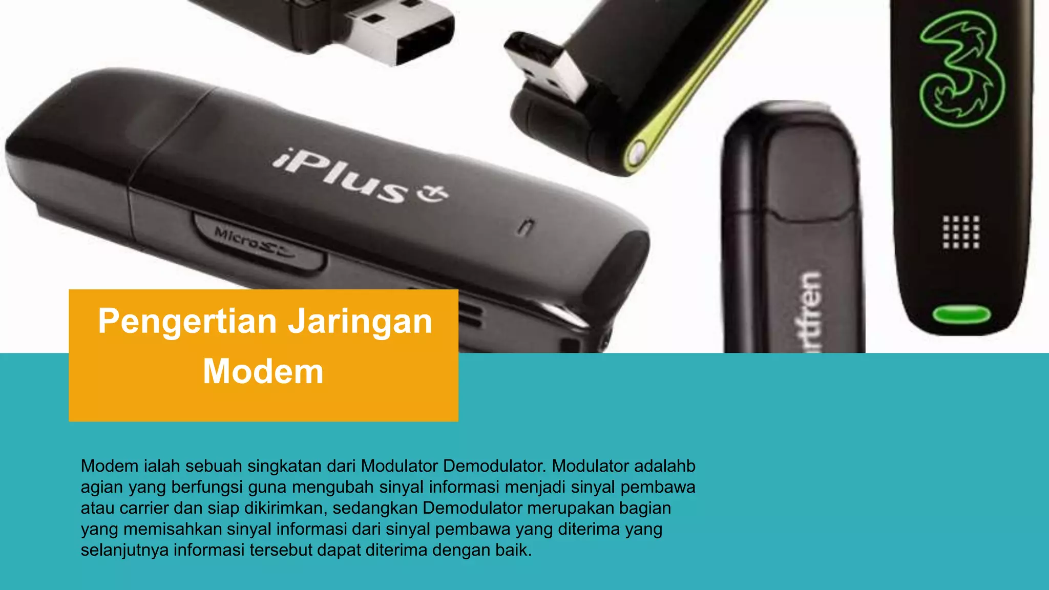 Pengertian Jaringan
Modem
Modem ialah sebuah singkatan dari Modulator Demodulator. Modulator adalahb
agian yang berfungsi guna mengubah sinyal informasi menjadi sinyal pembawa
atau carrier dan siap dikirimkan, sedangkan Demodulator merupakan bagian
yang memisahkan sinyal informasi dari sinyal pembawa yang diterima yang
selanjutnya informasi tersebut dapat diterima dengan baik.
 