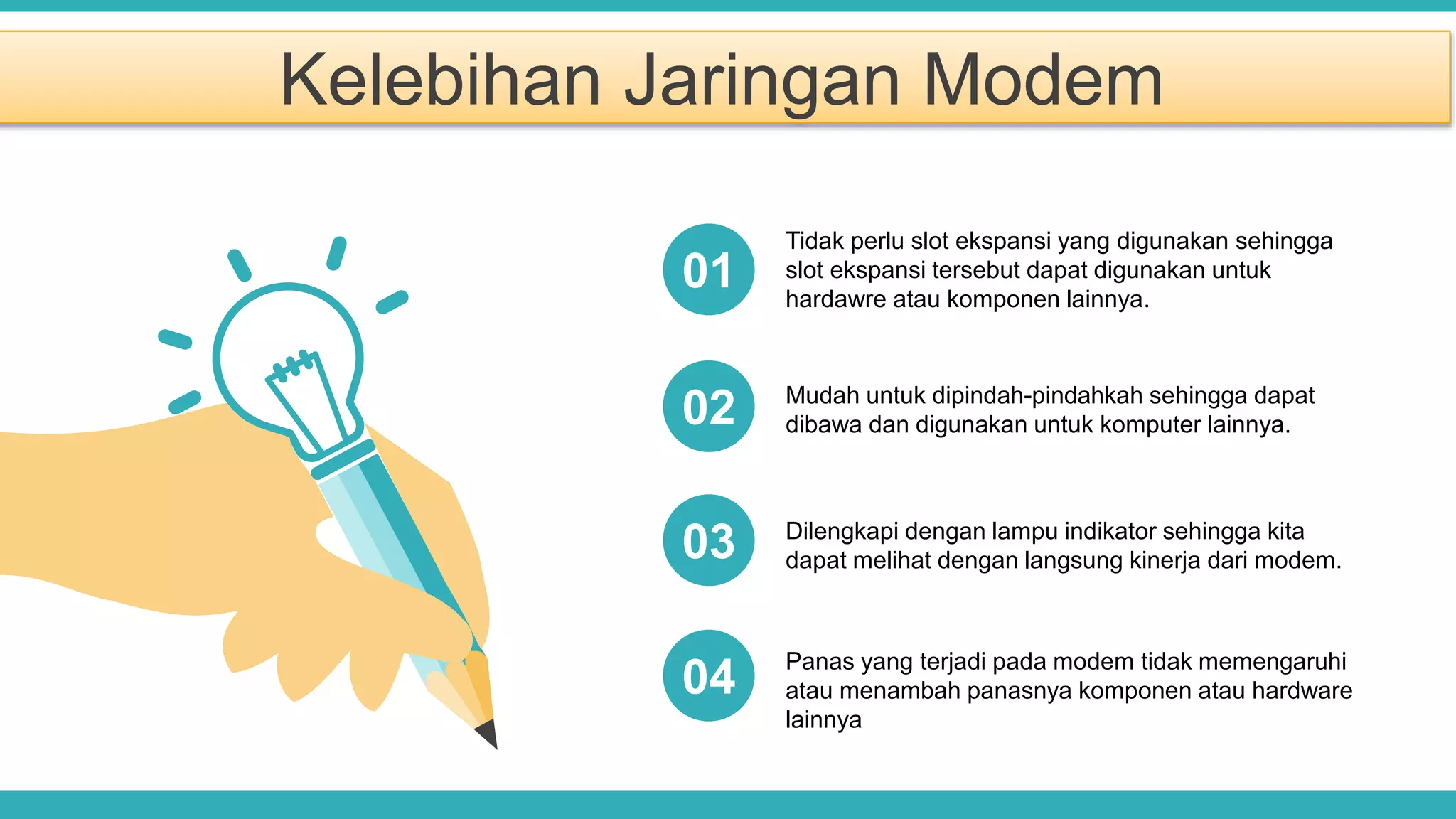 Kelebihan Jaringan Modem
Tidak perlu slot ekspansi yang digunakan sehingga
slot ekspansi tersebut dapat digunakan untuk
hardawre atau komponen lainnya.
Mudah untuk dipindah-pindahkah sehingga dapat
dibawa dan digunakan untuk komputer lainnya.
Dilengkapi dengan lampu indikator sehingga kita
dapat melihat dengan langsung kinerja dari modem.
01
02
03
Panas yang terjadi pada modem tidak memengaruhi
atau menambah panasnya komponen atau hardware
lainnya
04
 