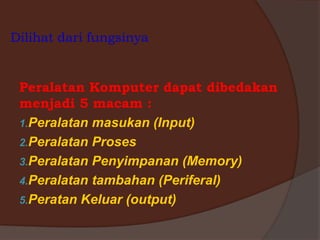 Dilihat dari fungsinya
Peralatan Komputer dapat dibedakan
menjadi 5 macam :
1.Peralatan masukan (Input)
2.Peralatan Proses
3.Peralatan Penyimpanan (Memory)
4.Peralatan tambahan (Periferal)
5.Peratan Keluar (output)
 
