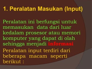 1. Peralatan Masukan (Input)
Peralatan ini berfungsi untuk
memasukan data dari luar
kedalam prosesor atau memori
komputer yang dapat di olah
sehingga menjadi informasi
Peralatan input terdiri dari
beberapa macam seperti
berikut :
 