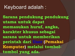 Keyboard adalah :
Sarana pendukung pendukung
utama untuk dapat
memasukan huruf, angka,
karakter khusus sebagai
sarana untuk memberikan
perintah dari User (Pemakai
Komputer) melalui tombol-
tombol yang ada.
 