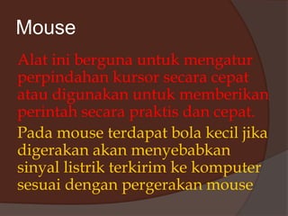 Mouse
Alat ini berguna untuk mengatur
perpindahan kursor secara cepat
atau digunakan untuk memberikan
perintah secara praktis dan cepat.
Pada mouse terdapat bola kecil jika
digerakan akan menyebabkan
sinyal listrik terkirim ke komputer
sesuai dengan pergerakan mouse
 