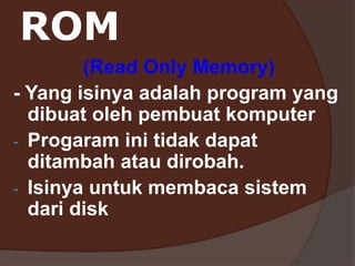 ROM
(Read Only Memory)
- Yang isinya adalah program yang
dibuat oleh pembuat komputer
- Progaram ini tidak dapat
ditambah atau dirobah.
- Isinya untuk membaca sistem
dari disk
 