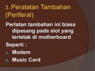 3. Peralatan Tambahan
(Periferal)
Perlatan tambahan ini biasa
dipasang pada slot yang
terletak di motherboard
Seperti :
a. Modem
b. Music Card
 