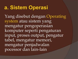 a. Sistem Operasi
Yang disebut dengan Operating
system atau sistem yang
mengatur pengoperasian
komputer seperti pengaturan
input, proses output, pengatur
tabel, mengatur memori,
mengatur penjadwalan
pocessor dan lain-lain
 
