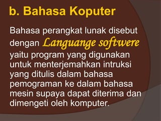 b. Bahasa Koputer
Bahasa perangkat lunak disebut
dengan Languange softwere
yaitu program yang digunakan
untuk menterjemahkan intruksi
yang ditulis dalam bahasa
pemograman ke dalam bahasa
mesin supaya dapat diterima dan
dimengeti oleh komputer.
 