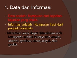 1. Data dan Informasi
- Data adalah : Kumpulan dari kejadian-
kejadian yang ditulis.
- Informasi adalah : Kumpulan hasil dari
pengelolaan data.
- Informasi yang dapat dihasilkan oleh
komputer adalah berupa tek, angka,
simbol, gambar, suara,sinyal, dan
grafik.
 