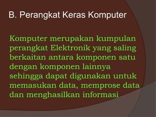 B. Perangkat Keras Komputer
Komputer merupakan kumpulan
perangkat Elektronik yang saling
berkaitan antara komponen satu
dengan komponen lainnya
sehingga dapat digunakan untuk
memasukan data, memprose data
dan menghasilkan informasi
 