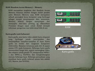 RAM (Random Access Memory) – Memory
   RAM merupakan singkatan dari Random Access
   Memory biasanya disebut dengan istilah pendek
   yaitu Memori. Memory atau RAM merupakan
   sebuah perangkat keras komputer yang berfungsi
   sebagai tempat penyimpanan data sementara.
   Memory bekerja dengan menyimpan dan
   menyuplai data-data penting yg dibutuhkan
   Processor dengan cepat untuk diolah menjadi
   informasi. pengertian ram lebih detail klik di sini       RAM

Kartu grafis (unit keluaran)
   Kartu grafis, atau kartu video adalah kartu ekspansi
   yang    berfungsi     untuk     menciptakan     dan
   menampilkan tampilan-tampilan di layar. Kartu
   grafis ini terdiri dari rangkaian komponen
   elektronika. Biasanya tertancap pada slot di papan
   utama CPU pada komputer. Beberapa kartu grafis
   menawarkan fungsi lain, seperti menangkap video,
   dan adaptor untuk penala TV, menguraikan MPEG-         Kartu grafis
   2 dan MPEG-4, FireWire, dan menghubungkan
   menuju beberapa layar. Beberapa perusahaan yang
   membuat kartu grafis terkenal antara lain adalah
   ATI, Matrox, dan NVIDIA.
 