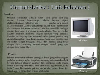 Monitor
  Monitor komputer adalah salah satu jenis soft-copy
  device,    karena     keluarannya  adalah      berupa   signal
  elektronik, dalam hal ini berupa          gambar yang tampil
  di layar monitor. Gambar yang tampil adalah hasil pemrosesan
  data ataupun informasi masukan. Monitor memiliki berbagai
  ukuran layar seperti layaknya sebuah televisi. Tiap merek dan
  ukuran monitor memiliki tingkat resolusi yang berbeda.
  Resolusi ini lah yang akan menentukan ketajaman gambar yang
  dapat ditampilkan pada layar monitor. Jenis-jenis monitor saat
                                                                      Monitor
  ini sudah sangat beragam, mulai dari bentuk yang besar
  dengan layar cembung, sampai dengan bentuk yang tipis
  dengan layar datar (flat).


   Printer
  Printer merupakan sebuah perangkat keras yang dihubungkan
  pada komputer yang berfungsi untuk menghasilan cetakan baik
  berupa tulisan ataupun gambar dari komputer pada media
  kertas atau yang sejenisnya. Jenis printer ada tiga macam, yaitu
  jenis Printer Dot metrix, printer Ink jet, dan printer Laser jet.
  klik di sini –> pengertian printer lebih detail                     Printer
 