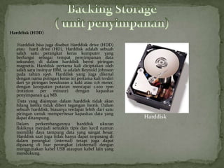 Harddisk (HDD)

   Harddisk bisa juga disebut Harddisk drive (HDD)
  atau hard drive (HD), Harddisk adalah sebuah
  salah satu perangkat keras komputer yang
  berfungsi sebagai tempat penyimpanan data
  sekunder, di dalam harddisk berisi piringan
  magnetis. Harddisk pertama kali diciptakan oleh
  salah satu insinyur IBM, ia adalah Reynold Johnson
  pada tahun 1956. Harddisk yang juga dikenal
  dengan nama piringan keras ini pertama kali terdiri
  dari 50 piringan berukuran 2 kaki atau 0,6 meter,
  dengan kecepatan putaran mencapai 1.200 rpm
  (rotation    per    minute)     dengan    kapasitas
  penyimpanan 4,4 MB.
   Data yang disimpan dalam harddisk tidak akan
  hilang ketika tidak diberi tegangan listrik. Dalam
  sebuah harddisk, biasanya terdapat lebih dari satu
  piringan untuk memperbesar kapasitas data yang
  dapat ditampung.                                      Harddisk
  Dalam     perkembangannya        harddisk   ukuran
  fiskiknya menjadi semakin tipis dan kecil namun
  memiliki daya tampung data yang sangat besar.
  Harddisk saat juga tidak hanya dapat terpasang di
  dalam perangkat (internal) tetapi juga dapat
  dipasang di luar perangkat (eksternal) dengan
  menggunakan kabel USB ataupun kabel lain yang
  mendukung.
 