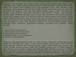 Pengertian dari hardware atau dalam bahasa indonesia-nya disebut juga dengan nama
“perangkat keras” adalah salah satu komponen dari sebuah komputer yang sifat alat nya bisa
dilihat dan diraba secara langsung atau yang berbentuk nyata, yang berfungsi untuk
mendukung proses komputerisasi.Hardware dapat bekerja berdasarkan perintah yang telah
ditentukan ada padanya, atau yang juga disebut dengan dengan istilah instruction set.
Dengan adanya perintah yang dapat dimengerti oleh hardware tersebut, maka hardware
tersebut dapat melakukan berbagai kegiatan yang telah ditentukan oleh pemberi perintah.
Secara fisik, Komputer terdiri dari beberapa komponen yang merupakan suatu sistem. Sistem
adalah komponen-komponen yang saling bekerja sama membentuk suatu kesatuan. Apabila
salah satu komponen tidak berfungsi, akan mengakibatkan tidak berfungsinya proses-proses
yang ada komputer dengan baik. Komponen komputer ini termasuk dalam kategori elemen
perangkat keras (hardware). Berdasarkan fungsinya, perangkat keras komputer dibagi
menjadi :


1 . input divice (unit masukan)
2. Process device (unit Pemrosesan)
3. Output device (unit keluaran)
4. Backing Storage ( unit penyimpanan)
5. Periferal ( unit tambahan)


Komponen dasar pada komputer terdiri dari input, process, output dan storage. Input device
terdiri dari keyboard dan mouse, Process device adalah microprocessor (ALU, Internal
Communication, Registers dan control section), Output device terdiri dari monitor dan
printer, Storage external memory terdiri dari harddisk, Floppy drive, CD ROM, Magnetic
tape. Storage internal memory terdiri dari RAM dan ROM. Sedangkan komponen Periferal
Device merupakan komponen tambahan atau sebagai komponen yang belum ada atau tidak
ada sebelumnya. Komponen Periferal ini contohnya : TV Tuner Card, Modem, Capture Card.
 