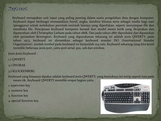 Keyboard merupakan unit input yang paling penting dalam suatu pengolahan data dengan komputer.
   Keyboard dapat berfungsi memasukkan huruf, angka, karakter khusus serta sebagai media bagi user
   (pengguna) untuk melakukan perintah-zerintah lainnya yang diperlukan, seperti menyimpan file dan
   membuka file. Penciptaan keyboard komputer berasal dari model mesin ketik yang diciptakan dan
   dipatentkan oleh Christopher Latham pada tahun 1868, Dan pada tahun 1887 diproduksi dan dipasarkan
   oleh perusahan Remington. Keyboard yang digunakanan sekarang ini adalah jenis QWERTY, pada
   tahun 1973, keyboard ini diresmikan sebagai keyboard standar ISO (International Standar
   Organization). Jumlah tombol pada keyboard ini berjumlah 104 tuts. Keyboard sekarang yang kita kenal
   memiliki beberapa jenis port, yaitu port serial, ps2, usb dan wireless.
Jenis-Jenis Keyboard :
1.) QWERTY
2.) DVORAK
3.) KLOCKENBERG
Keyboard yang biasanya dipakai adalah keyboard jenis QWERTY, yang bentuknya ini mirip seperti tuts pada
   mesin tik. Keyboard QWERTY memiliki empat bagian yaitu :
1. typewriter key
2. numeric key
3. function key
4. special function key.
 