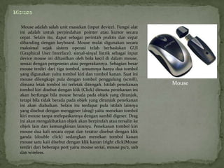 Mouse adalah salah unit masukan (input device). Fungsi alat
ini adalah untuk perpindahan pointer atau kursor secara
cepat. Selain itu, dapat sebagai perintah praktis dan cepat
dibanding dengan keyboard. Mouse mulai digunakan secara
maksimal sejak sistem operasi telah berbasiskan GUI
(Graphical User Interface). sinyal-sinyal listrik sebagai input
device mouse ini dihasilkan oleh bola kecil di dalam mouse,
sesuai dengan pergeseran atau pergerakannya. Sebagian besar
mouse terdiri dari tiga tombol, umumnya hanya dua tombol
yang digunakan yaitu tombol kiri dan tombol kanan. Saat ini
mouse dilengkapi pula dengan tombol penggulung (scroll),
dimana letak tombol ini terletak ditengah. Istilah penekanan      Mouse
tombol kiri disebut dengan klik (Click) dimana penekanan ini
akan berfungsi bila mouse berada pada objek yang ditunjuk,
tetapi bila tidak berada pada objek yang ditunjuk penekanan
ini akan diabaikan. Selain itu terdapat pula istilah lainnya
yang disebut dengan menggeser (drag) yaitu menekan tombol
kiri mouse tanpa melepaskannya dengan sambil digeser. Drag
ini akan mengakibatkan objek akan berpindah atau tersalin ke
objek lain dan kemungkinan lainnya. Penekanan tombol kiri
mouse dua kali secara cepat dan teratur disebut dengan klik
ganda (double click) sedangkan menekan tombol kanan
mouse satu kali disebut dengan klik kanan (right click)Mouse
terdiri dari beberapa port yaitu mouse serial, mouse ps/2, usb
dan wireless.
 
