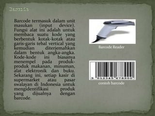 Barcode termasuk dalam unit
masukan (input device).
Fungsi alat ini adalah untuk
membaca suatu kode yang
berbentuk kotak-kotak atau
garis-garis tebal vertical yang
kemudian        diterjemahkan     Barcode Reader
dalam bentuk angka-angka.
Kode-kode      ini     biasanya
menempel pada produk-
produk makanan, minuman,
alat elektronik dan buku.
Sekarang ini, setiap kasir di
supermarket      atau     pasar
swalayan di Indonesia untuk       contoh barcode
mengidentifikasi        produk
yang     dijualnya      dengan
barcode.
 