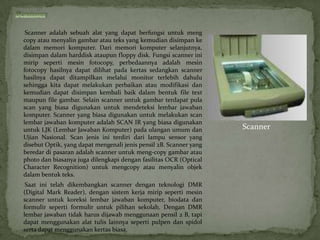 Scanner adalah sebuah alat yang dapat berfungsi untuk meng
copy atau menyalin gambar atau teks yang kemudian disimpan ke
dalam memori komputer. Dari memori komputer selanjutnya,
disimpan dalam harddisk ataupun floppy disk. Fungsi scanner ini
mirip seperti mesin fotocopy, perbedaannya adalah mesin
fotocopy hasilnya dapat dilihat pada kertas sedangkan scanner
hasilnya dapat ditampilkan melalui monitor terlebih dahulu
sehingga kita dapat melakukan perbaikan atau modifikasi dan
kemudian dapat disimpan kembali baik dalam bentuk file text
maupun file gambar. Selain scanner untuk gambar terdapat pula
scan yang biasa digunakan untuk mendeteksi lembar jawaban
komputer. Scanner yang biasa digunakan untuk melakukan scan
lembar jawaban komputer adalah SCAN IR yang biasa digunakan
untuk LJK (Lembar Jawaban Komputer) pada ulangan umum dan           Scanner
Ujian Nasional. Scan jenis ini terdiri dari lampu sensor yang
disebut Optik, yang dapat mengenali jenis pensil 2B. Scanner yang
beredar di pasaran adalah scanner untuk meng-copy gambar atau
photo dan biasanya juga dilengkapi dengan fasilitas OCR (Optical
Character Recognition) untuk mengcopy atau menyalin objek
dalam bentuk teks.
 Saat ini telah dikembangkan scanner dengan teknologi DMR
(Digital Mark Reader), dengan sistem kerja mirip seperti mesin
scanner untuk koreksi lembar jawaban komputer, biodata dan
formulir seperti formulir untuk pilihan sekolah. Dengan DMR
lembar jawaban tidak harus dijawab menggunaan pensil 2 B, tapi
dapat menggunakan alat tulis lainnya seperti pulpen dan spidol
serta dapat menggunakan kertas biasa.
 