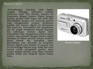 Perkembangan teknologi telah begitu
canggih     sehingga   komputer      mampu
menerima input dari kamera. Kamera ini
dinamakan dengan Kamera Digital dengan
kualitas gambar lebih bagus dan lebih baik
dibandingkan dengan cara menyalin gambar
yang menggunakan scanner. Ketajaman
gambar dari kamera digital ini ditentukan
oleh pixel-nya. Kemudahan dan kepraktisan
alat ini sangat membantu banyak kegiatan
dan pekerjaan. Kamera digital tidak
memerlukan film sebagaimana kamera biasa.
Gambar yang diambil dengan kamera digital
disimpan ke dalam memori kamera tersebut
dalam bentuk file, kemudian dapat
dipindahkan atau ditransfer ke komputer.         Kamera Digital
Kamera digital yang beredar di pasaran saat
ini ada berbagai macam jenis, mulai dari jenis
kamera untuk mengambil gambar statis
sampai dengan kamera yang dapat merekan
gambar hidup atau bergerak seperti halnya
video.
 