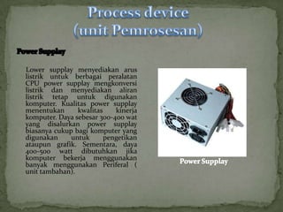 Lower supplay menyediakan arus
listrik untuk berbagai peralatan
CPU power supplay mengkonversi
listrik dan menyediakan aliran
listrik tetap untuk digunakan
komputer. Kualitas power supplay
menentukan      kwalitas    kinerja
komputer. Daya sebesar 300-400 wat
yang disalurkan power supplay
biasanya cukup bagi komputer yang
digunakan     untuk      pengetikan
ataupun grafik. Sementara, daya
400-500 watt dibutuhkan jika
komputer bekerja menggunakan
banyak menggunakan Periferal (
unit tambahan).
 