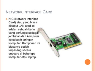 NETWORK INTERFACE CARD 
 NIC (Network Interface 
Card) atau yang biasa 
disebut LAN card ini 
adalah sebuah kartu 
yang berfungsi sebagai 
jembatan dari komputer 
ke sebuah jaringan 
komputer. Komponen ini 
biasanya sudah 
terpasang secara 
onboard di beberapa 
komputer atau laptop. 
 