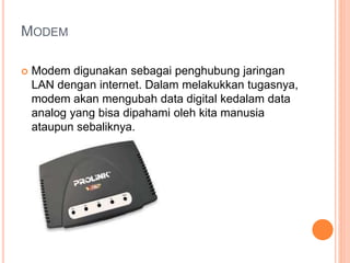MODEM 
 Modem digunakan sebagai penghubung jaringan 
LAN dengan internet. Dalam melakukkan tugasnya, 
modem akan mengubah data digital kedalam data 
analog yang bisa dipahami oleh kita manusia 
ataupun sebaliknya. 
 