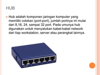 HUB 
 Hub adalah komponen jaringan komputer yang 
memiliki colokan (port-port), jumlah portnya ini mulai 
dari 8,16, 24, sampai 32 port. Pada umunya hub 
digunakan untuk menyatukan kabel-kabel network 
dari tiap workstation, server atau perangkat lainnya. 
 