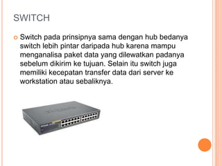 SWITCH 
 Switch pada prinsipnya sama dengan hub bedanya 
switch lebih pintar daripada hub karena mampu 
menganalisa paket data yang dilewatkan padanya 
sebelum dikirim ke tujuan. Selain itu switch juga 
memiliki kecepatan transfer data dari server ke 
workstation atau sebaliknya. 
 