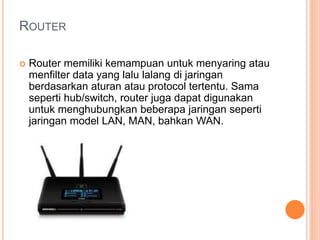 ROUTER 
 Router memiliki kemampuan untuk menyaring atau 
menfilter data yang lalu lalang di jaringan 
berdasarkan aturan atau protocol tertentu. Sama 
seperti hub/switch, router juga dapat digunakan 
untuk menghubungkan beberapa jaringan seperti 
jaringan model LAN, MAN, bahkan WAN. 
