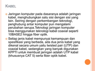 KABEL 
 Jaringan komputer pada dasaranya adalah jaringan 
kabel, menghubungkan satu sisi dengan sisi yang 
lain. Seiring dengan perkembangan teknologi, 
penghubung antar komputer pun mengalami 
perubahan serupa.Teknologi jaringan komputer 
bisa menggunakan teknologi kabel coaxial seperti 
10BASE2 hingga fiber optik. 
 Setiap jenis kabel mempunyai kemampuan dan 
spesifikasi yang berbeda, ada dua jenis kabel yang 
dikenal secara umum yaitu twisted pair (UTP) dan 
coaxial kabel, sedangkan yang banyak digunakan 
KPPTI untuk membuat jaringan adalah UTP kabel 
(khususnya CAT 5) serta fiber optik kabel. 
 