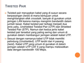 TWISTED PAIR 
 Twisted pair merupakan kabel yang di susun secara 
berpasangan (twist) di mana bertujuan untuk 
menghilangkan efek crosstalk, banyak di gunakan untuk 
jaringan LAN karena mampu mengirim bandwidth dalam 
jumlah besar. Kabel twisted pair terbagi menjadi dua 
jenis yaitu, Unshielded Twisted Pair (UTP) dan Shielded 
Twisted Pair (STP). Namun dari kedua jenis kabel 
twisted pair tersebut yang paling sering dan umum di 
gunakan dalam membangun jaringan adalah kabel UTP. 
 Sesuai dengan namanya kabel UTP tidak memiliki 
pelindung (Unshielded). UTP terdiri dari 4 pasang 
(twist). Kabel UTP yang umum di gunakan di dalam 
jaringan adalah UTP CAT 5 yang mampu melewatkan 
data dengan bandwidth 100 Mbps. 
 