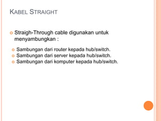KABEL STRAIGHT 
 Straigh-Through cable digunakan untuk 
menyambungkan : 
 Sambungan dari router kepada hub/switch. 
 Sambungan dari server kepada hub/switch. 
 Sambungan dari komputer kepada hub/switch. 
 