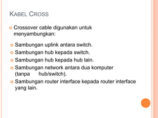 KABEL CROSS 
 Crossover cable digunakan untuk 
menyambungkan: 
 Sambungan uplink antara switch. 
 Sambungan hub kepada switch. 
 Sambungan hub kepada hub lain. 
 Sambungan network antara dua komputer 
(tanpa hub/switch). 
 Sambungan router interface kepada router interface 
yang lain. 
 