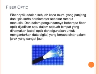 FIBER OPTIC 
Fiber optik adalah sebuah kaca murni yang panjang 
dan tipis serta berdiameter sebesar rambut 
manusia. Dan dalam pengunaannya beberapa fiber 
optik dijadikan satu dalam sebuah tempat yang 
dinamakan kabel optik dan digunakan untuk 
mengantarkan data digital yang berupa sinar dalam 
jarak yang sangat jauh. 
 