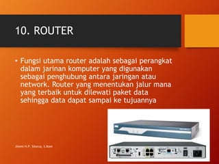 10. ROUTER
• Fungsi utama router adalah sebagai perangkat
dalam jarinan komputer yang digunakan
sebagai penghubung antara jaringan atau
network. Router yang menentukan jalur mana
yang terbaik untuk dilewati paket data
sehingga data dapat sampai ke tujuannya
Jimmi H.P. Sitorus, S.Kom
 