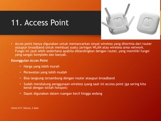 11. Access Point
• Acces point hanya digunakan untuk memancarkan sinyal wireless yang diterima dari router
ataupun broadband untuk membuat suatu jaringan WLAN atau wireless area network.
Fungsi ini jauh lebih sederhana apabila dibandingkan dengan router, yang memiliki fungsi
yang sangat kompleks dan banyak.
Keunggulan Acces Point
• Harga yang lebih murah
• Perawatan yang lebih mudah
• Bisa langsung tersambung dengan router ataupun broadband
• Sudah mendukung penggunaan wireless (yang saat ini access point jga sering kita
kenal dengan istilah hotspot)
• Dapat digunakan dalam ruangan kecil hingga sedang
Jimmi H.P. Sitorus, S.Kom
 