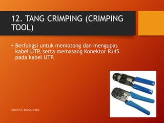 12. TANG CRIMPING (CRIMPING
TOOL)
• Berfungsi untuk memotong dan mengupas
kabel UTP, serta memasang Konektor RJ45
pada kabel UTP.
Jimmi H.P. Sitorus, S.Kom
 