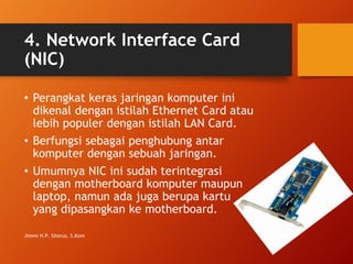 4. Network Interface Card
(NIC)
• Perangkat keras jaringan komputer ini
dikenal dengan istilah Ethernet Card atau
lebih populer dengan istilah LAN Card.
• Berfungsi sebagai penghubung antar
komputer dengan sebuah jaringan.
• Umumnya NIC ini sudah terintegrasi
dengan motherboard komputer maupun
laptop, namun ada juga berupa kartu
yang dipasangkan ke motherboard.
Jimmi H.P. Sitorus, S.Kom
 