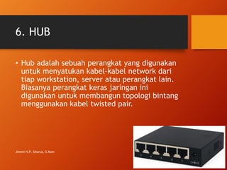 6. HUB
• Hub adalah sebuah perangkat yang digunakan
untuk menyatukan kabel-kabel network dari
tiap workstation, server atau perangkat lain.
Biasanya perangkat keras jaringan ini
digunakan untuk membangun topologi bintang
menggunakan kabel twisted pair.
Jimmi H.P. Sitorus, S.Kom
 