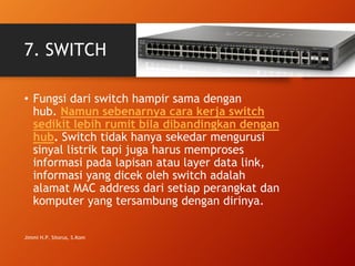 7. SWITCH
• Fungsi dari switch hampir sama dengan
hub. Namun sebenarnya cara kerja switch
sedikit lebih rumit bila dibandingkan dengan
hub. Switch tidak hanya sekedar mengurusi
sinyal listrik tapi juga harus memproses
informasi pada lapisan atau layer data link,
informasi yang dicek oleh switch adalah
alamat MAC address dari setiap perangkat dan
komputer yang tersambung dengan dirinya.
Jimmi H.P. Sitorus, S.Kom
 