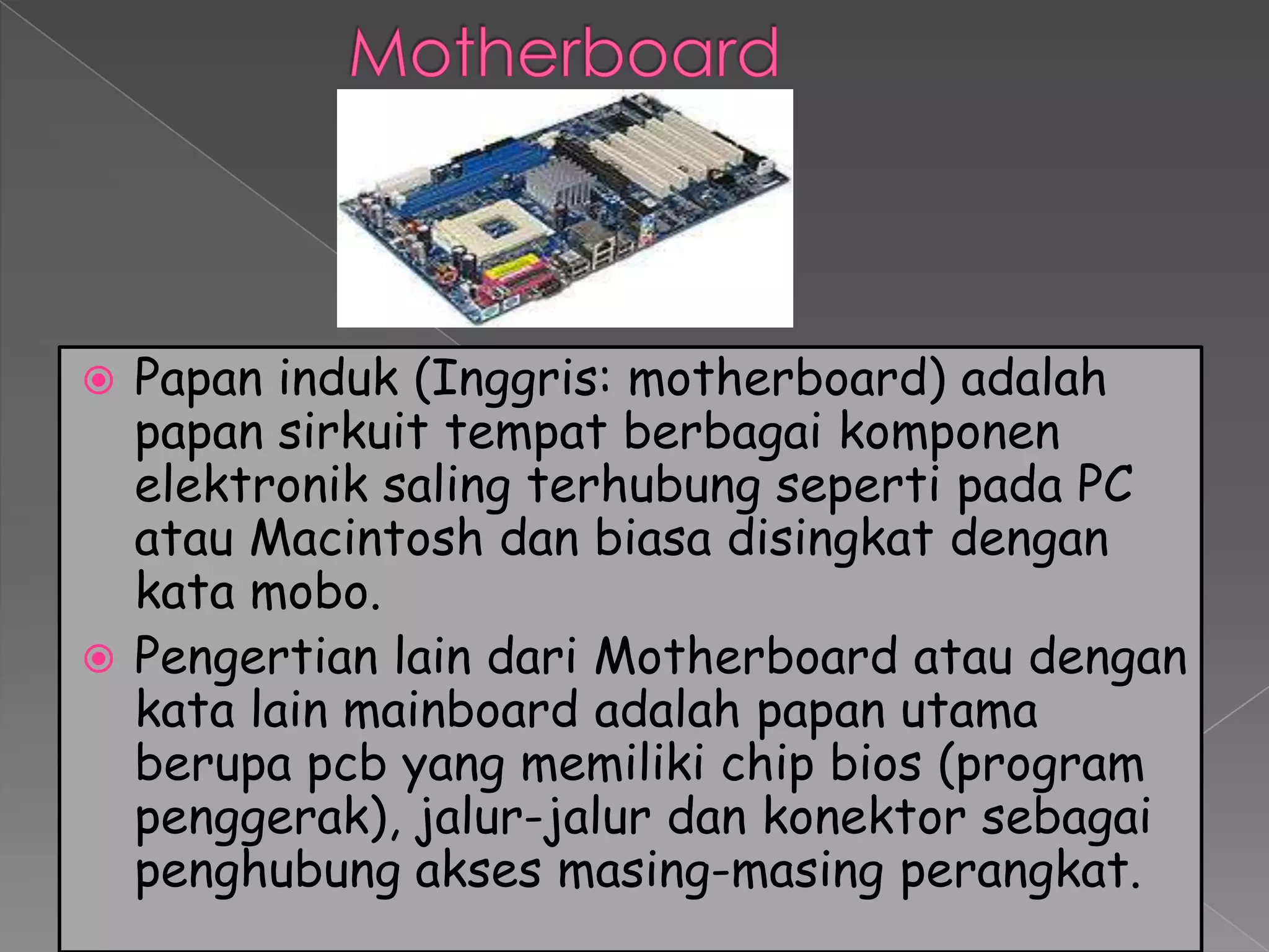  Papan induk (Inggris: motherboard) adalah
  papan sirkuit tempat berbagai komponen
  elektronik saling terhubung seperti pada PC
  atau Macintosh dan biasa disingkat dengan
  kata mobo.
 Pengertian lain dari Motherboard atau dengan
  kata lain mainboard adalah papan utama
  berupa pcb yang memiliki chip bios (program
  penggerak), jalur-jalur dan konektor sebagai
  penghubung akses masing-masing perangkat.
 