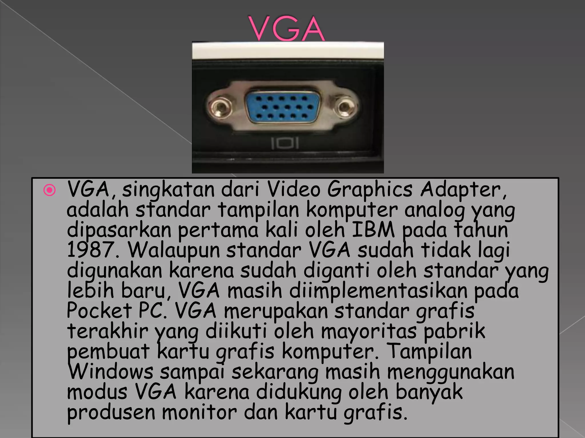    VGA, singkatan dari Video Graphics Adapter,
    adalah standar tampilan komputer analog yang
    dipasarkan pertama kali oleh IBM pada tahun
    1987. Walaupun standar VGA sudah tidak lagi
    digunakan karena sudah diganti oleh standar yang
    lebih baru, VGA masih diimplementasikan pada
    Pocket PC. VGA merupakan standar grafis
    terakhir yang diikuti oleh mayoritas pabrik
    pembuat kartu grafis komputer. Tampilan
    Windows sampai sekarang masih menggunakan
    modus VGA karena didukung oleh banyak
    produsen monitor dan kartu grafis.
 