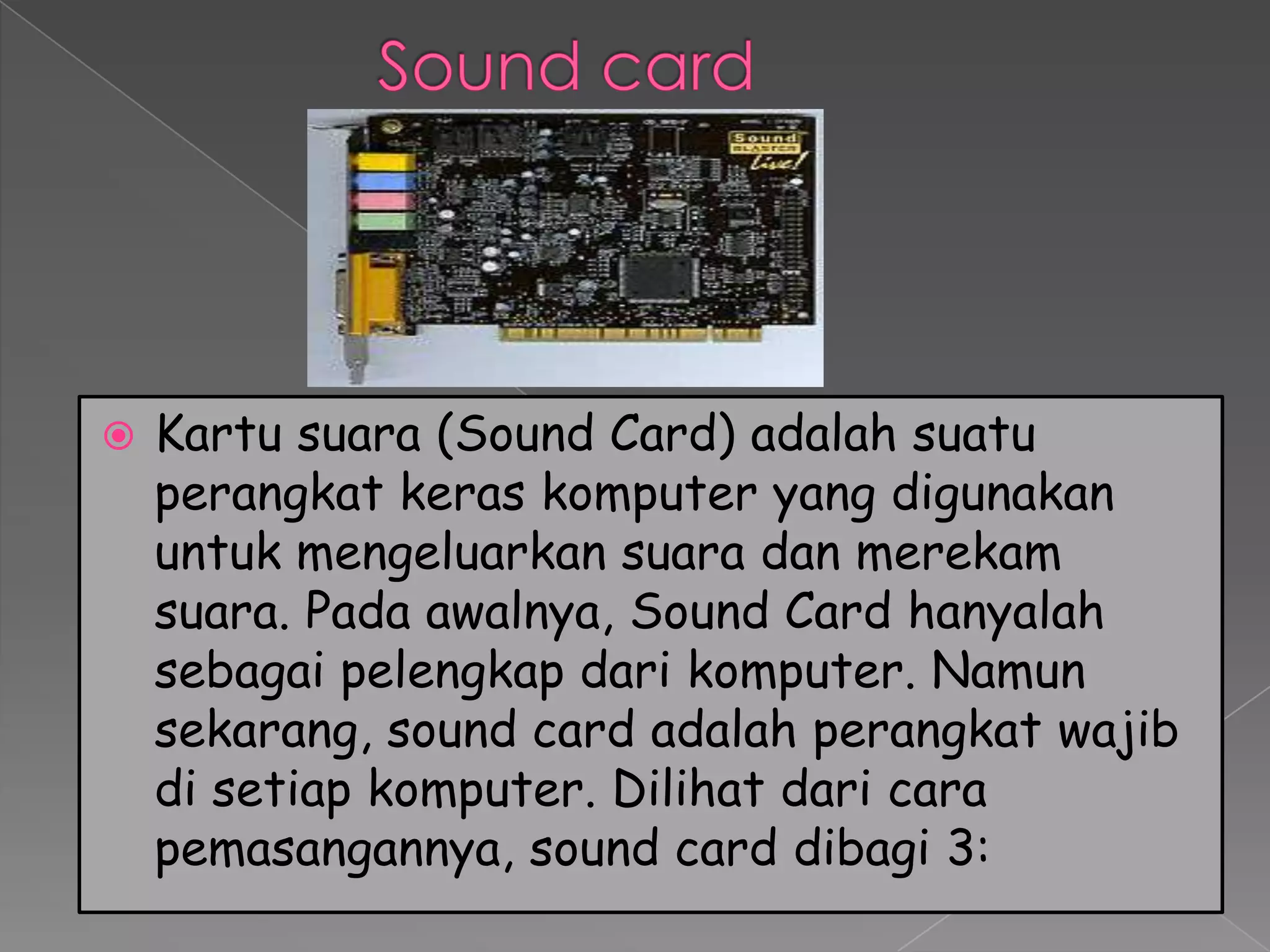    Kartu suara (Sound Card) adalah suatu
    perangkat keras komputer yang digunakan
    untuk mengeluarkan suara dan merekam
    suara. Pada awalnya, Sound Card hanyalah
    sebagai pelengkap dari komputer. Namun
    sekarang, sound card adalah perangkat wajib
    di setiap komputer. Dilihat dari cara
    pemasangannya, sound card dibagi 3:
 