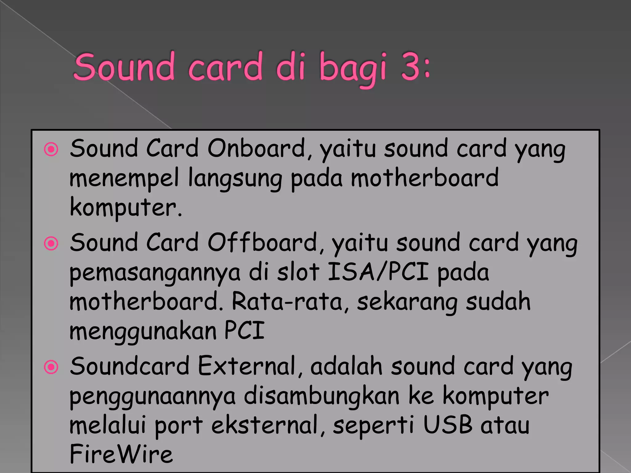  Sound Card Onboard, yaitu sound card yang
  menempel langsung pada motherboard
  komputer.
 Sound Card Offboard, yaitu sound card yang
  pemasangannya di slot ISA/PCI pada
  motherboard. Rata-rata, sekarang sudah
  menggunakan PCI
 Soundcard External, adalah sound card yang
  penggunaannya disambungkan ke komputer
  melalui port eksternal, seperti USB atau
  FireWire
 