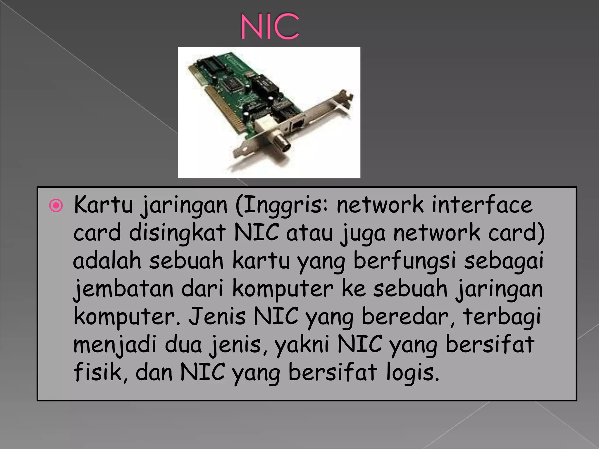    Kartu jaringan (Inggris: network interface
    card disingkat NIC atau juga network card)
    adalah sebuah kartu yang berfungsi sebagai
    jembatan dari komputer ke sebuah jaringan
    komputer. Jenis NIC yang beredar, terbagi
    menjadi dua jenis, yakni NIC yang bersifat
    fisik, dan NIC yang bersifat logis.
 