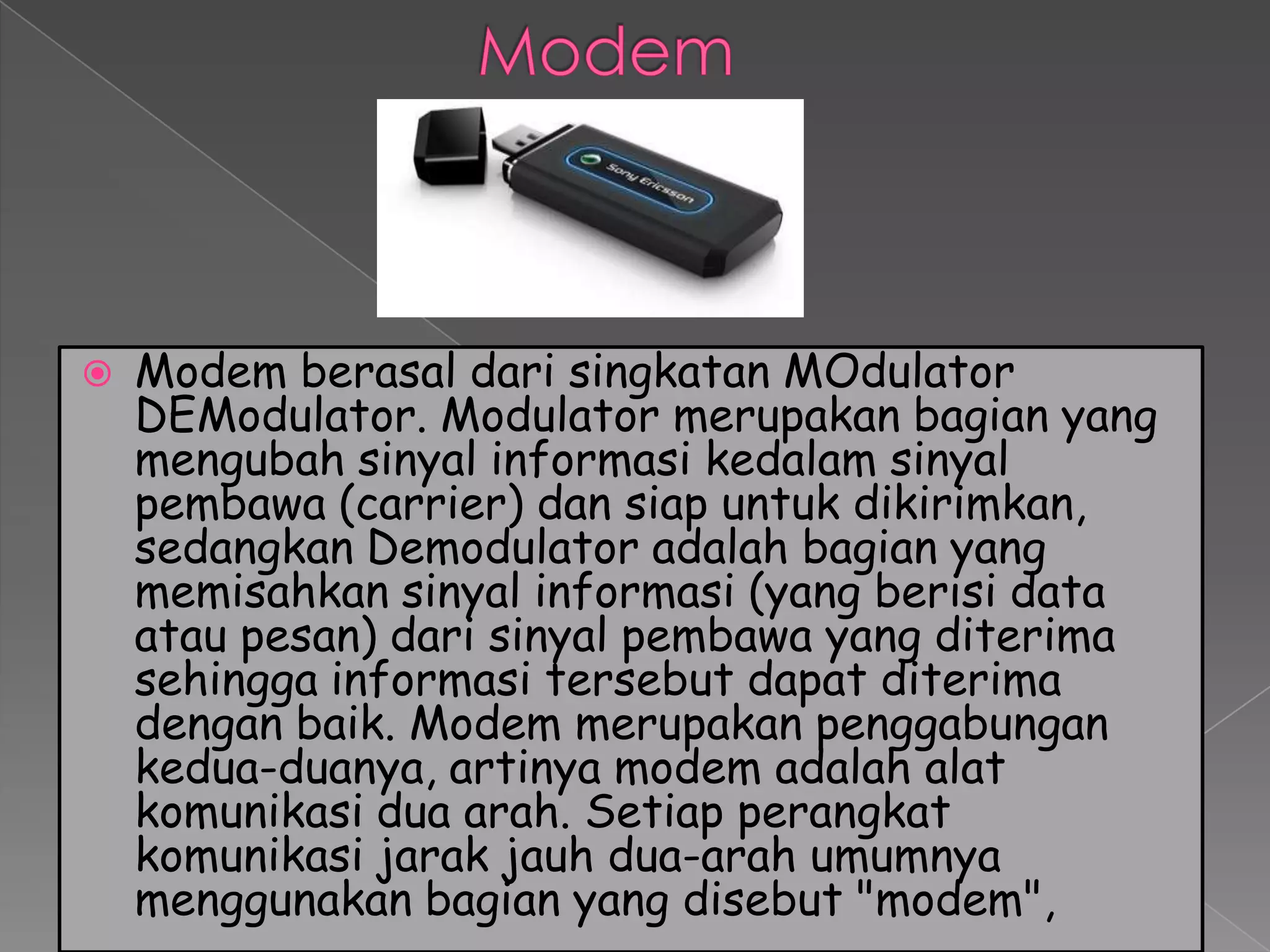    Modem berasal dari singkatan MOdulator
    DEModulator. Modulator merupakan bagian yang
    mengubah sinyal informasi kedalam sinyal
    pembawa (carrier) dan siap untuk dikirimkan,
    sedangkan Demodulator adalah bagian yang
    memisahkan sinyal informasi (yang berisi data
    atau pesan) dari sinyal pembawa yang diterima
    sehingga informasi tersebut dapat diterima
    dengan baik. Modem merupakan penggabungan
    kedua-duanya, artinya modem adalah alat
    komunikasi dua arah. Setiap perangkat
    komunikasi jarak jauh dua-arah umumnya
    menggunakan bagian yang disebut "modem",
 